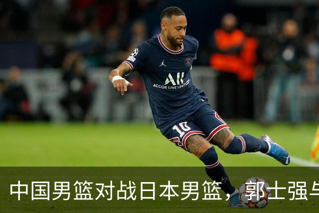 中国男篮对战日本男篮，郭士强与教练组或做三个决定，确立3大新核心