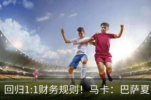 回归1:1财务规则！马卡：巴萨夏窗引援与注册获全面松绑